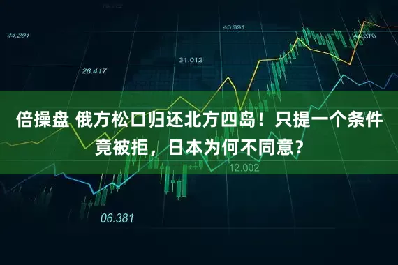 倍操盘 俄方松口归还北方四岛！只提一个条件竟被拒，日本为何不同意？