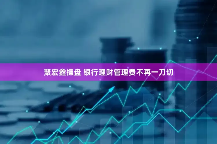聚宏鑫操盘 银行理财管理费不再一刀切