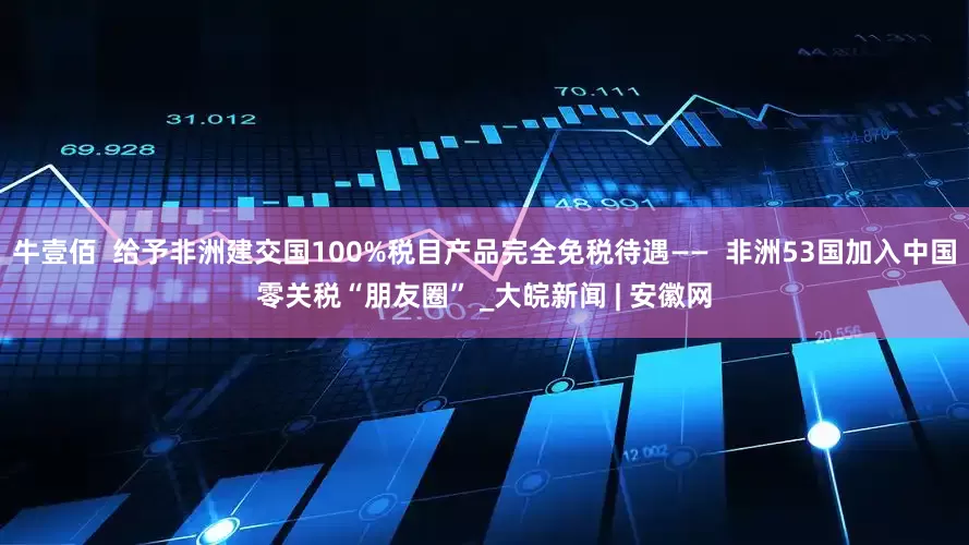 牛壹佰  给予非洲建交国100%税目产品完全免税待遇——  非洲53国加入中国零关税“朋友圈” _大皖新闻 | 安徽网