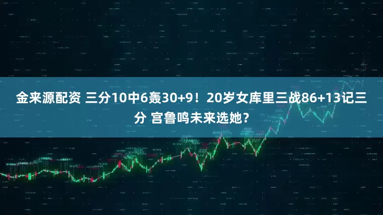 金来源配资 三分10中6轰30+9！20岁女库里三战86+13记三分 宫鲁鸣未来选她？