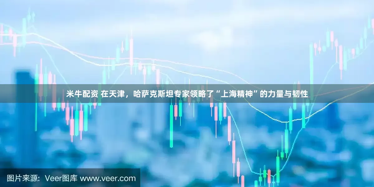 米牛配资 在天津，哈萨克斯坦专家领略了“上海精神”的力量与韧性