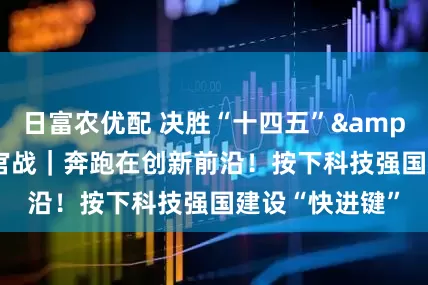 日富农优配 决胜“十四五”&#32;打好收官战｜奔跑在创新前沿！按下科技强国建设“快进键”