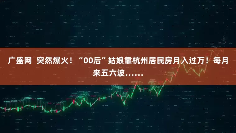 广盛网  突然爆火！“00后”姑娘靠杭州居民房月入过万！每月来五六波……