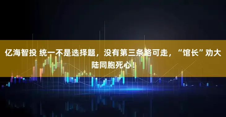 亿海智投 统一不是选择题，没有第三条路可走，“馆长”劝大陆同胞死心！