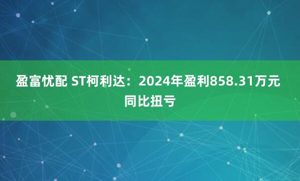 盈富忧配 ST柯利达：2024年盈利858.31万元 同比扭亏