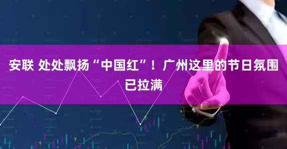 安联 处处飘扬“中国红”！广州这里的节日氛围已拉满