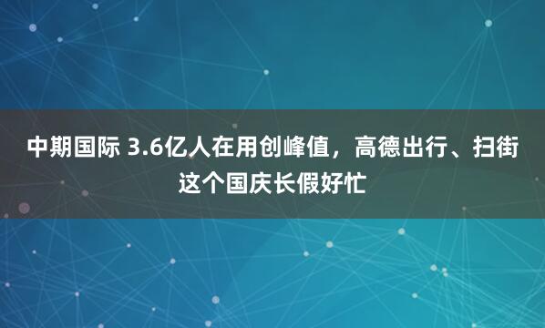 中期国际 3.6亿人在用创峰值，高德出行、扫街这个国庆长假好忙