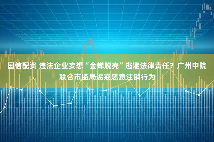 国信配资 违法企业妄想“金蝉脱壳”逃避法律责任？广州中院联合市监局惩戒恶意注销行为