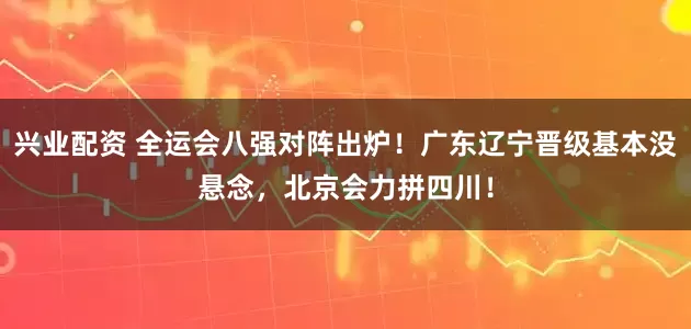 兴业配资 全运会八强对阵出炉！广东辽宁晋级基本没悬念，北京会力拼四川！