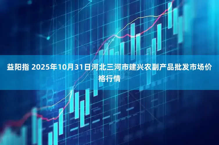 益阳指 2025年10月31日河北三河市建兴农副产品批发市场价格行情