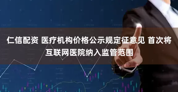 仁信配资 医疗机构价格公示规定征意见 首次将互联网医院纳入监管范围